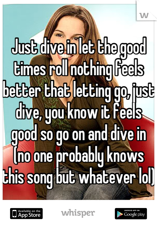 Just dive in let the good times roll nothing feels better that letting go, just dive, you know it feels good so go on and dive in (no one probably knows this song but whatever lol)
