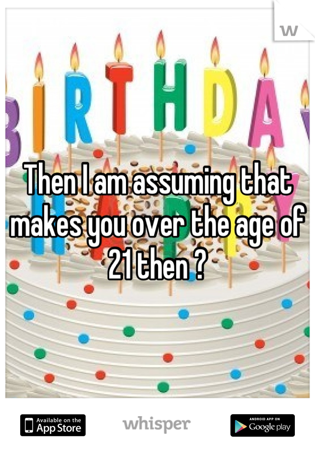 Then I am assuming that makes you over the age of 21 then ?