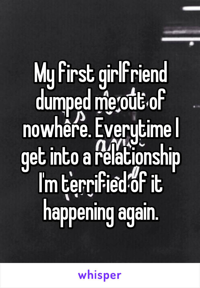 My first girlfriend dumped me out of nowhere. Everytime I get into a relationship I'm terrified of it happening again.