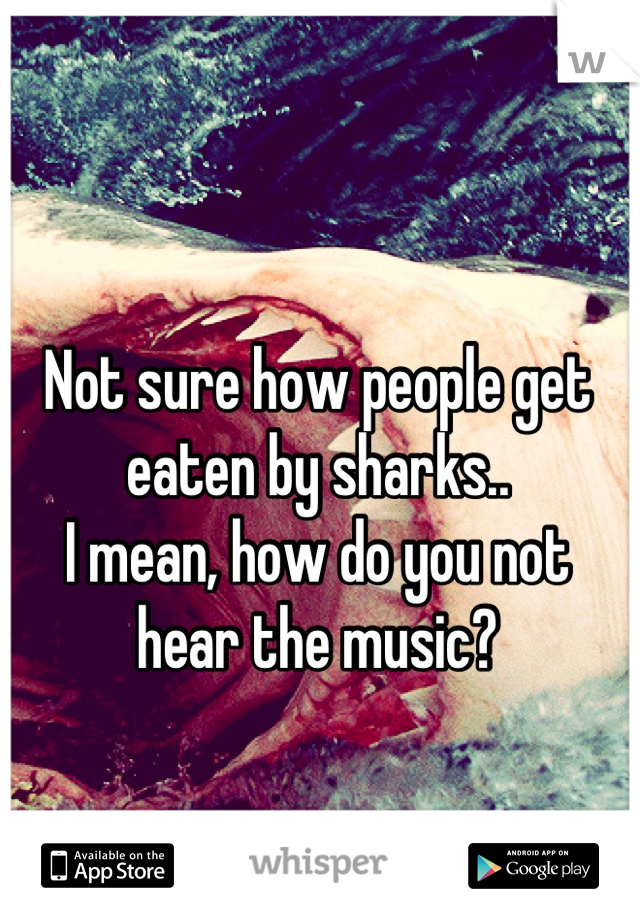Not sure how people get eaten by sharks..
I mean, how do you not hear the music?