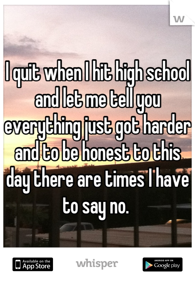 I quit when I hit high school and let me tell you everything just got harder and to be honest to this day there are times I have to say no. 