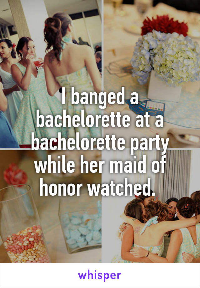 I banged a bachelorette at a bachelorette party while her maid of honor watched. 