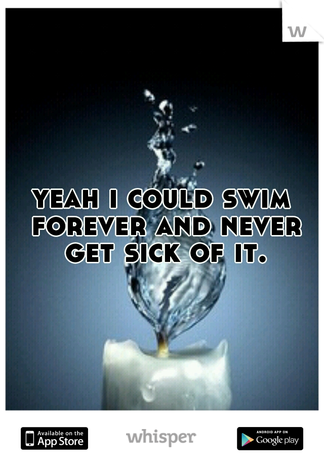 yeah i could swim forever and never get sick of it.
