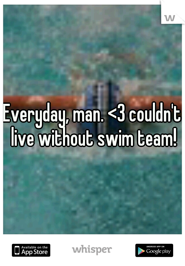 Everyday, man. <3 couldn't live without swim team!