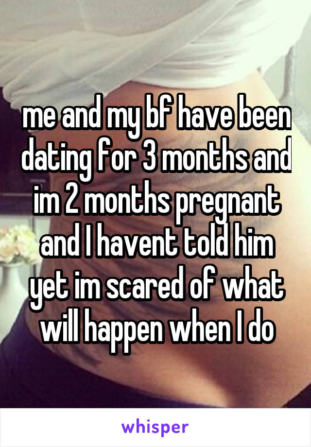 me and my bf have been dating for 3 months and im 2 months pregnant and I havent told him yet im scared of what will happen when I do