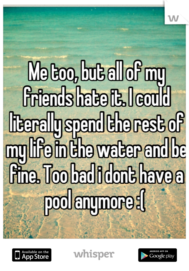 Me too, but all of my friends hate it. I could literally spend the rest of my life in the water and be fine. Too bad i dont have a pool anymore :( 