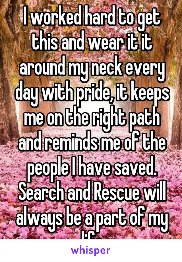 I worked hard to get this and wear it it around my neck every day with pride, it keeps me on the right path and reminds me of the people I have saved. Search and Rescue will always be a part of my life