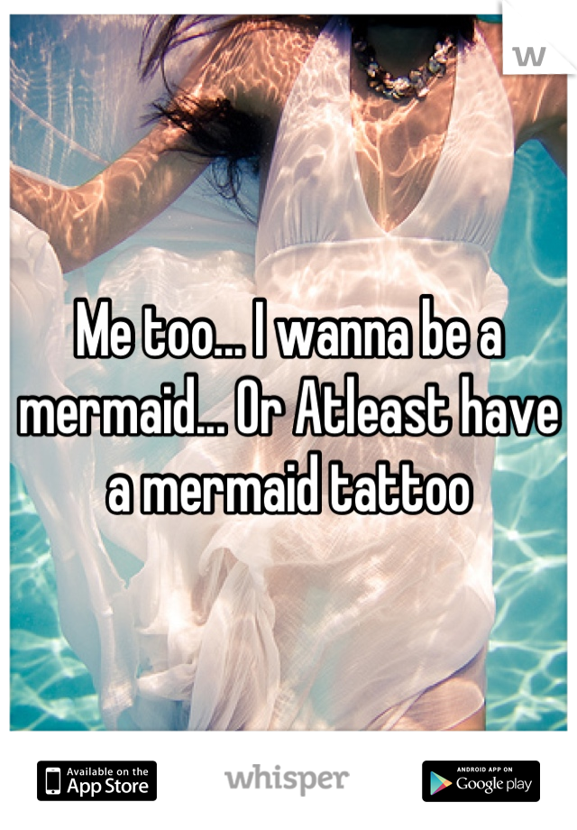 Me too... I wanna be a mermaid... Or Atleast have a mermaid tattoo