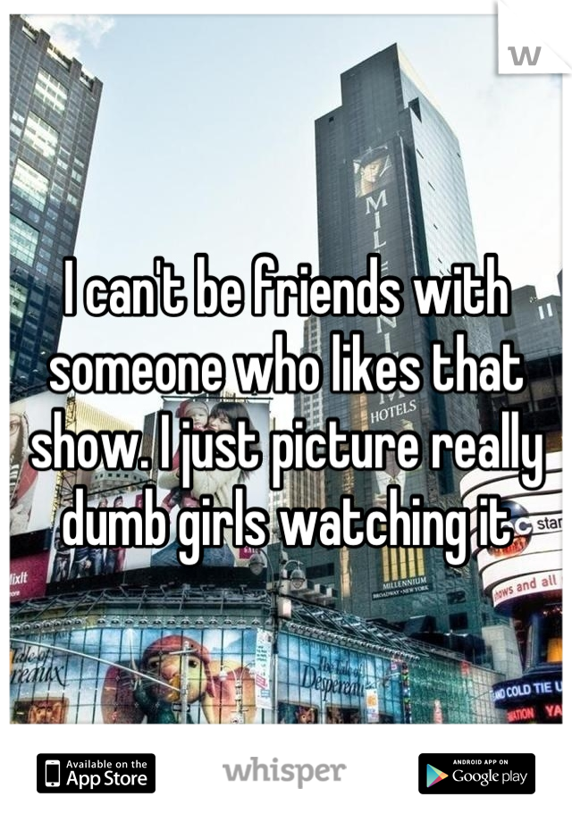 I can't be friends with someone who likes that show. I just picture really dumb girls watching it
