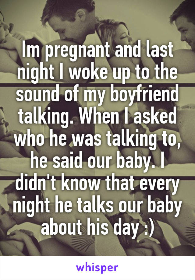 Im pregnant and last night I woke up to the sound of my boyfriend talking. When I asked who he was talking to, he said our baby. I didn't know that every night he talks our baby about his day :)