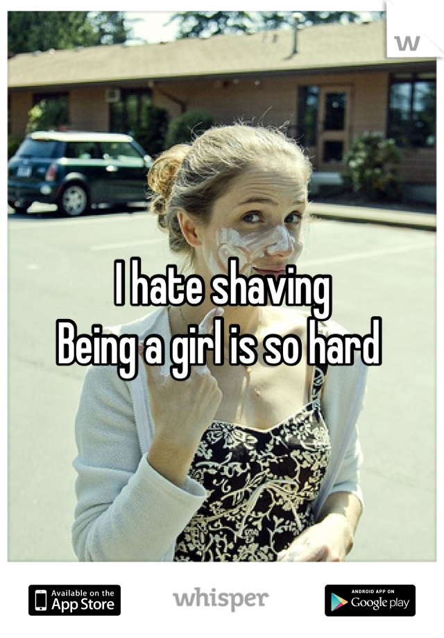 I hate shaving
Being a girl is so hard 