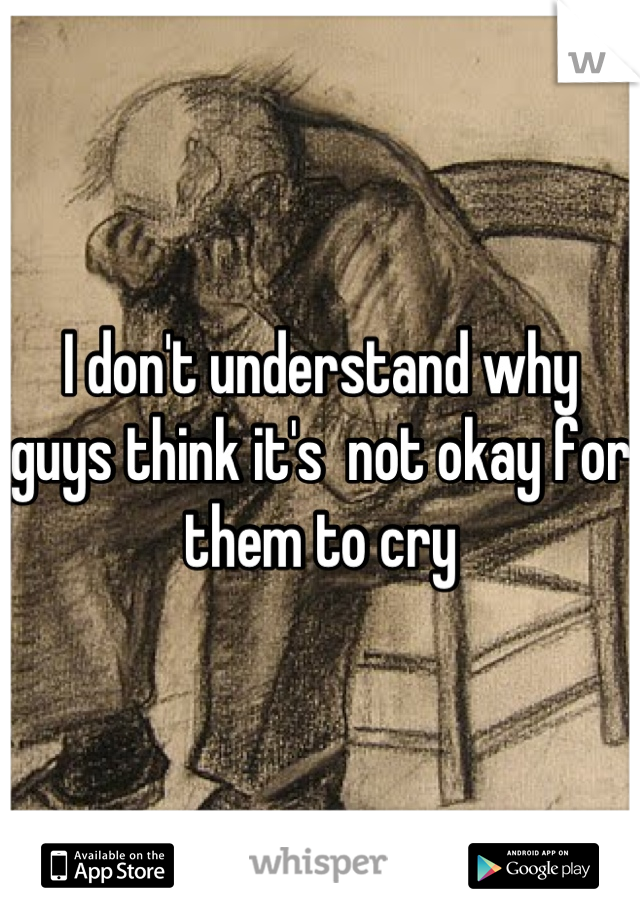 I don't understand why guys think it's  not okay for them to cry
