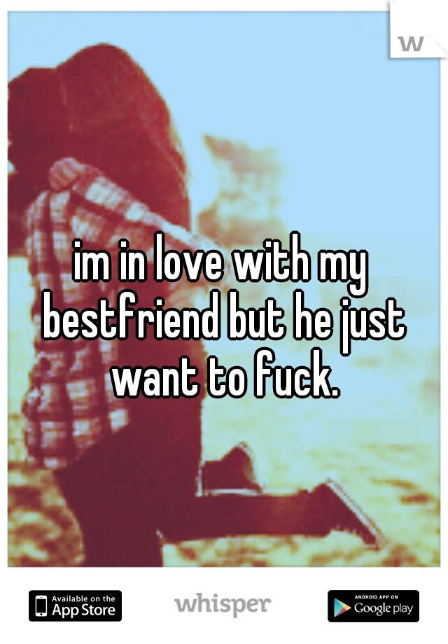 im in love with my bestfriend but he just want to fuck.