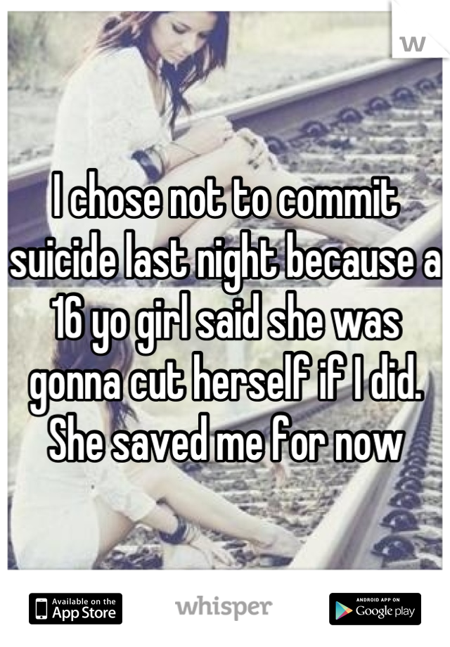 I chose not to commit suicide last night because a 16 yo girl said she was gonna cut herself if I did.
She saved me for now