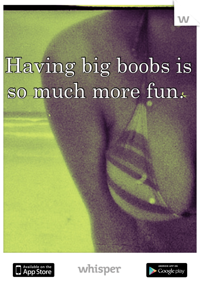 Having big boobs is so much more fun. 