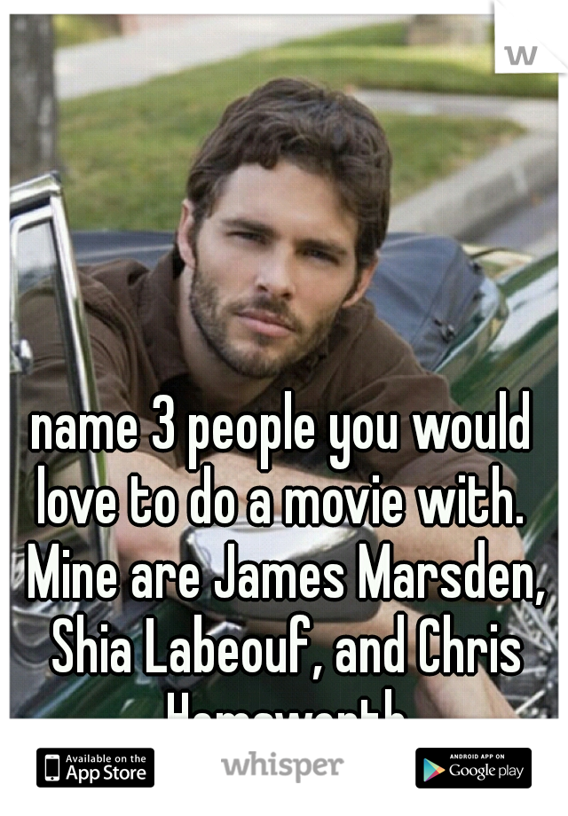 name 3 people you would love to do a movie with.  Mine are James Marsden, Shia Labeouf, and Chris Hemsworth