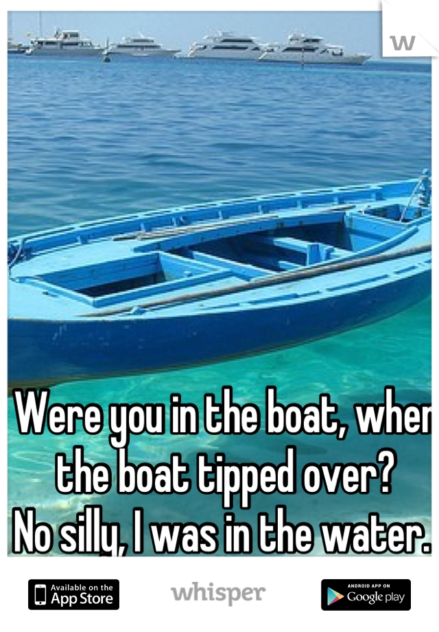 Were you in the boat, when the boat tipped over?
No silly, I was in the water. 