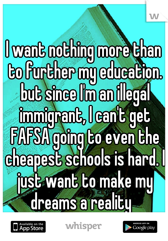 I want nothing more than to further my education. but since I'm an illegal immigrant, I can't get FAFSA going to even the cheapest schools is hard. I just want to make my dreams a reality
