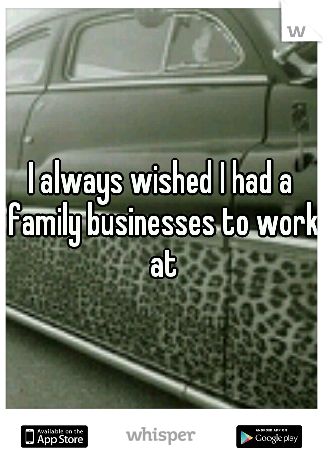 I always wished I had a family businesses to work at