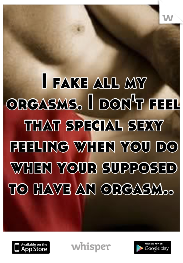 I fake all my orgasms. I don't feel that special sexy feeling when you do when your supposed to have an orgasm.. 