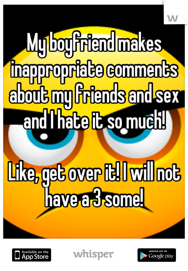 My boyfriend makes inappropriate comments about my friends and sex and I hate it so much! 

Like, get over it! I will not have a 3 some! 
 