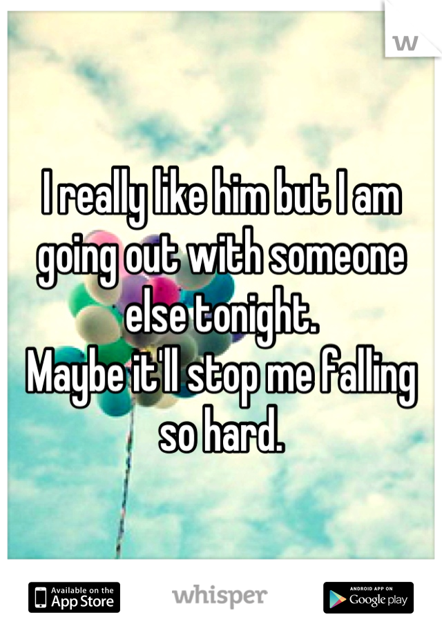 I really like him but I am going out with someone else tonight. 
Maybe it'll stop me falling so hard.