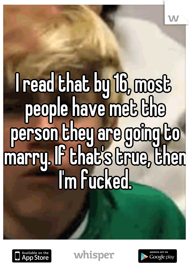 I read that by 16, most people have met the person they are going to marry. If that's true, then I'm fucked.