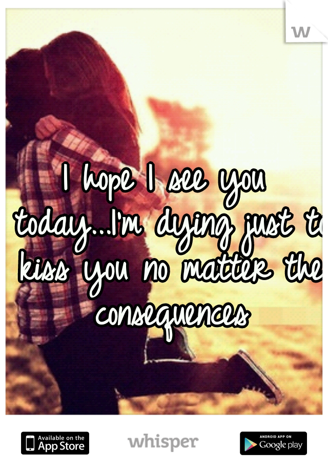 I hope I see you today...I'm dying just to kiss you no matter the consequences