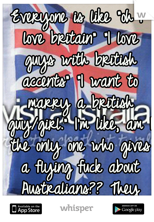 Everyone is like "oh I love britain" "I love guys with british accents" "I want to marry a british guy/girl." I'm like, am I the only one who gives a flying fuck about Australians?? They exist too.