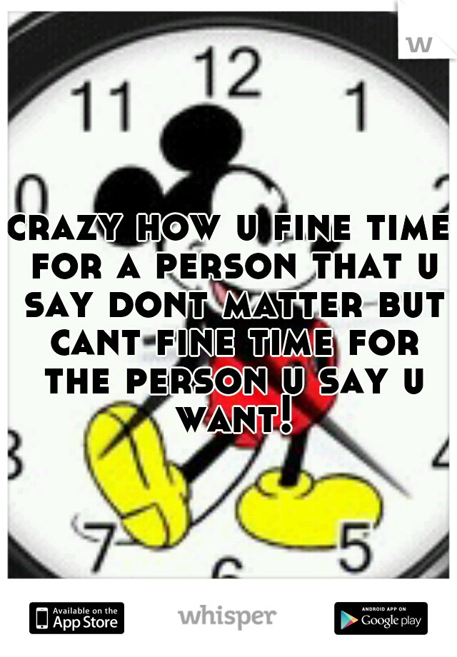 crazy how u fine time for a person that u say dont matter but cant fine time for the person u say u want!