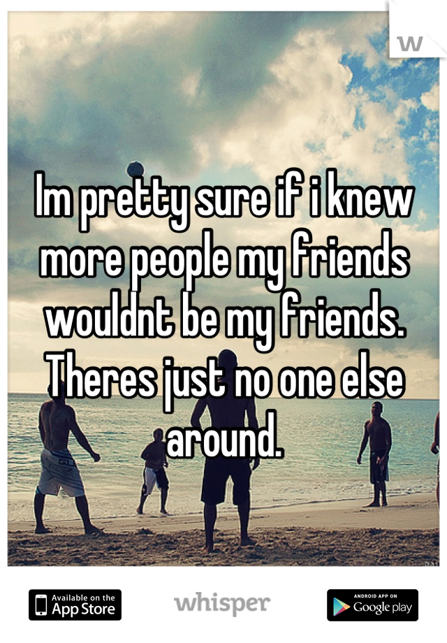 Im pretty sure if i knew more people my friends wouldnt be my friends. Theres just no one else around.