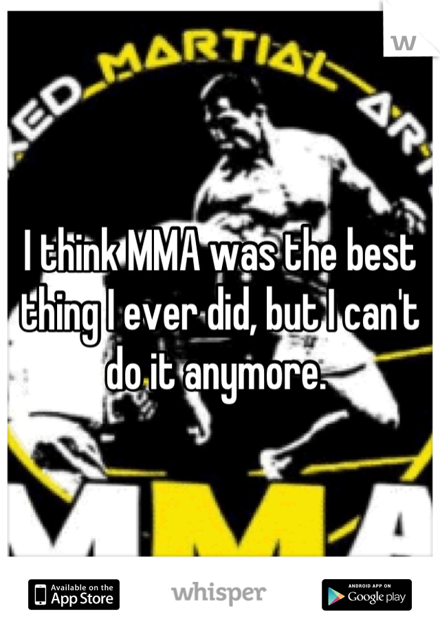 I think MMA was the best thing I ever did, but I can't do it anymore. 