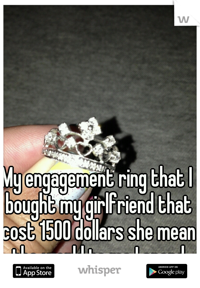 My engagement ring that I bought my girlfriend that cost 1500 dollars she mean the world to me I spend that much on her