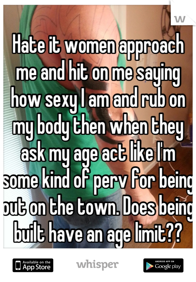 Hate it women approach me and hit on me saying how sexy I am and rub on my body then when they ask my age act like I'm some kind of perv for being out on the town. Does being built have an age limit??