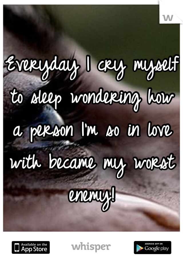 Everyday I cry myself to sleep wondering how a person I'm so in love with became my worst enemy!