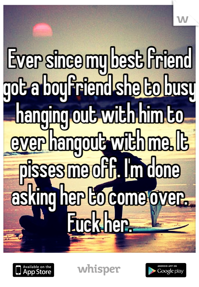 Ever since my best friend got a boyfriend she to busy hanging out with him to ever hangout with me. It pisses me off. I'm done asking her to come over. Fuck her.