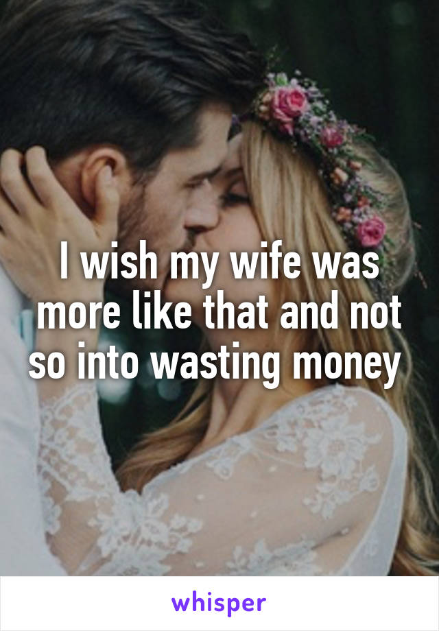 I wish my wife was more like that and not so into wasting money 