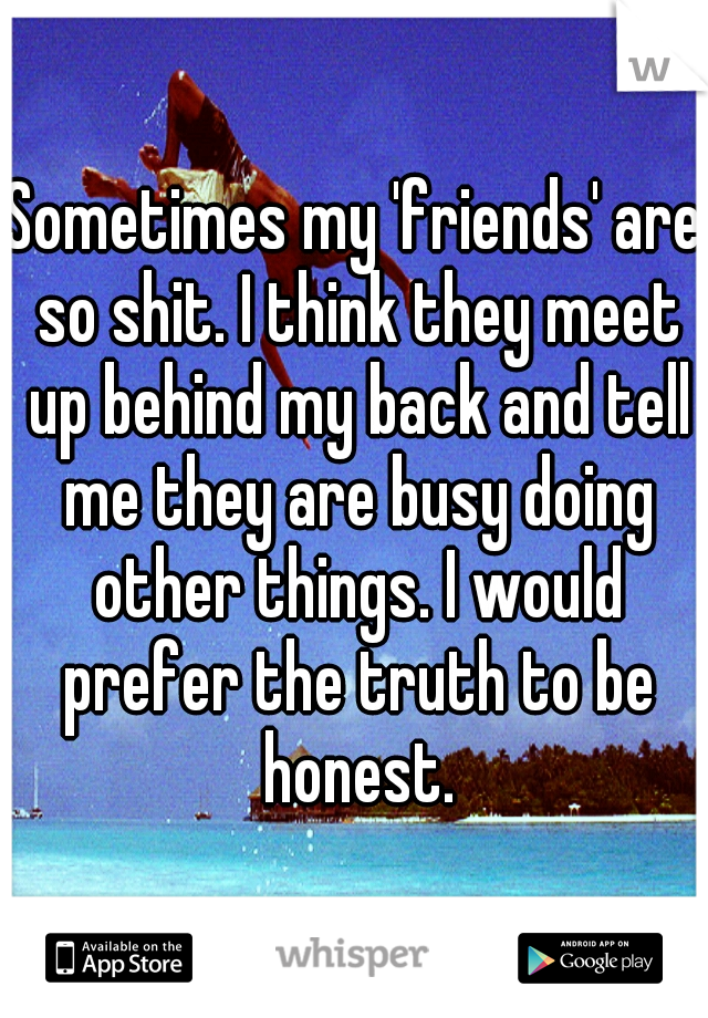 Sometimes my 'friends' are so shit. I think they meet up behind my back and tell me they are busy doing other things. I would prefer the truth to be honest.