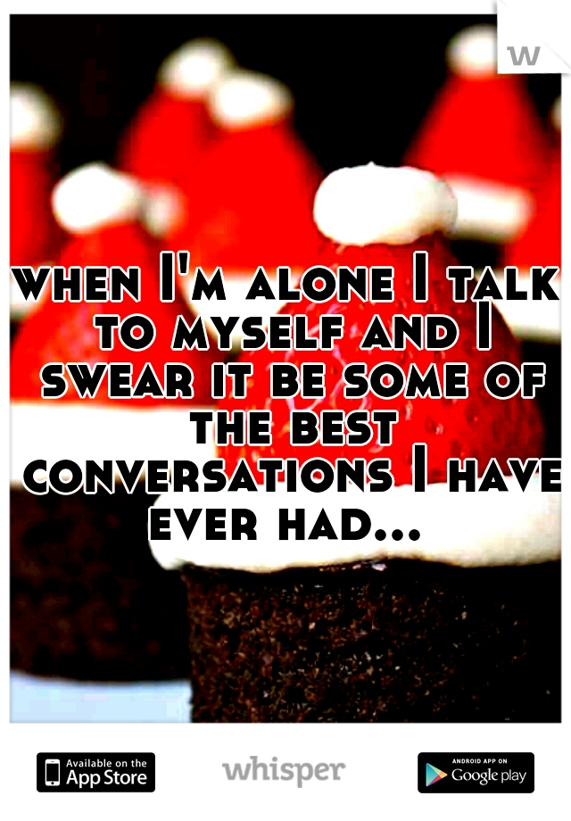 when I'm alone I talk to myself and I swear it be some of the best conversations I have ever had... 