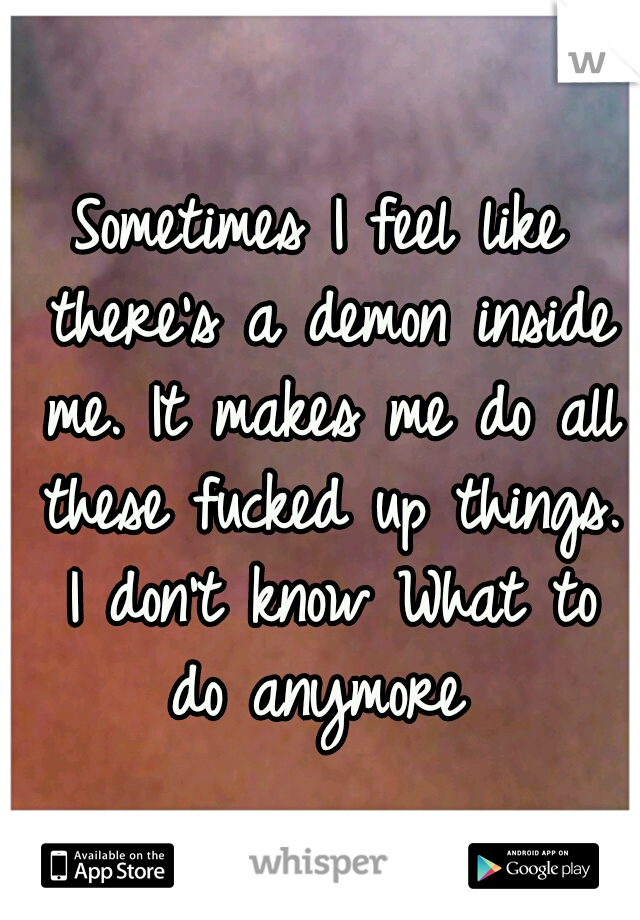 Sometimes I feel like there's a demon inside me. It makes me do all these fucked up things. I don't know What to do anymore 