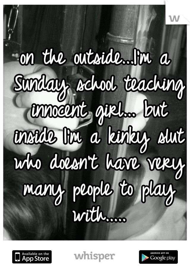 on the outside...I'm a Sunday school teaching innocent girl... but inside I'm a kinky slut who doesn't have very many people to play with.....
