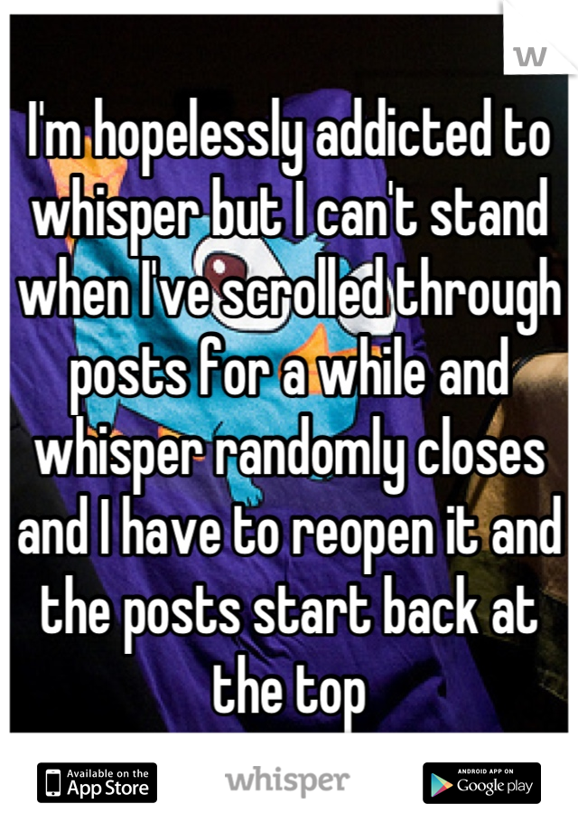 I'm hopelessly addicted to whisper but I can't stand when I've scrolled through posts for a while and whisper randomly closes and I have to reopen it and the posts start back at the top