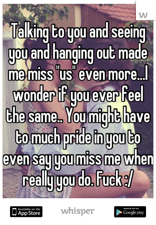 Talking to you and seeing you and hanging out made me miss "us" even more...I wonder if you ever feel the same.. You might have to much pride in you to even say you miss me when really you do. Fuck :/