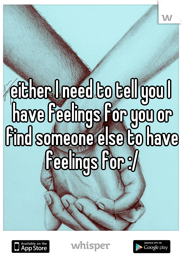 either I need to tell you I have feelings for you or find someone else to have feelings for :/