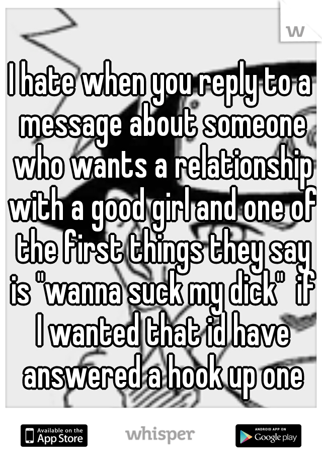 I hate when you reply to a message about someone who wants a relationship with a good girl and one of the first things they say is "wanna suck my dick"  if I wanted that id have answered a hook up one