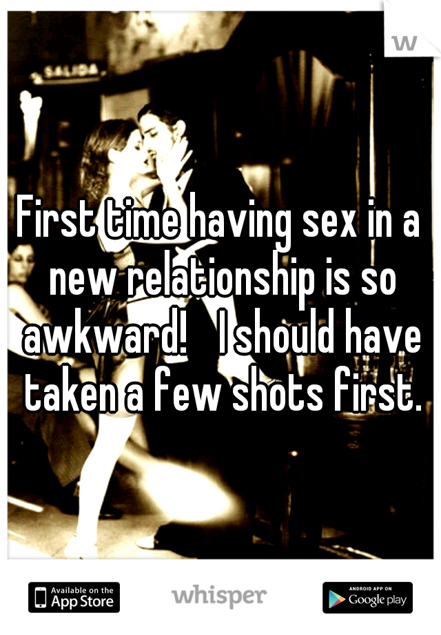 First time having sex in a new relationship is so awkward! 
I should have taken a few shots first.
