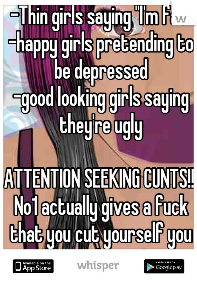 -Thin girls saying "I'm fat"
-happy girls pretending to be depressed
-good looking girls saying they're ugly

ATTENTION SEEKING CUNTS!!! No1 actually gives a fuck that you cut yourself you stupid twat!
