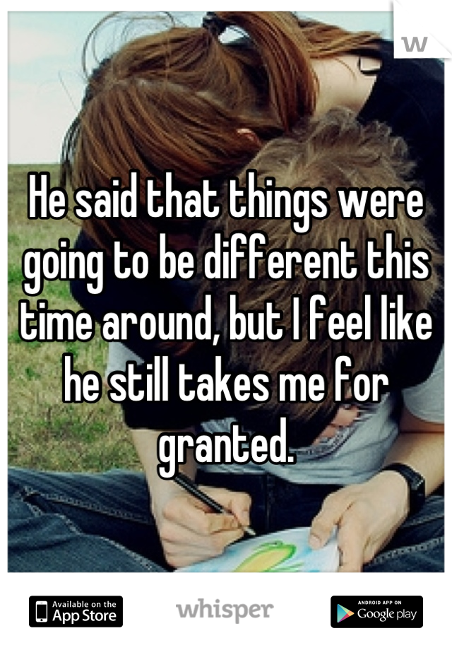 He said that things were going to be different this time around, but I feel like he still takes me for granted.