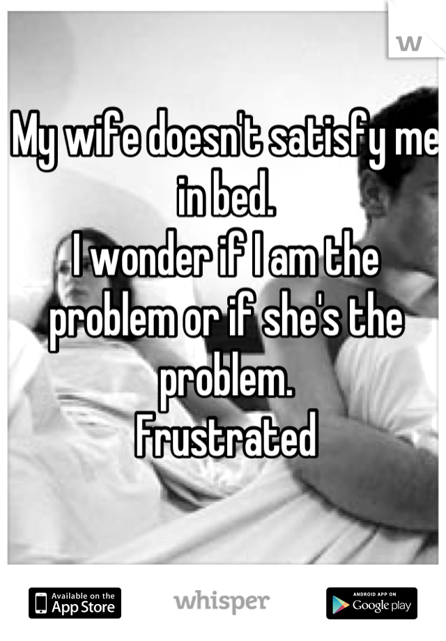 My wife doesn't satisfy me in bed.
I wonder if I am the problem or if she's the problem. 
Frustrated