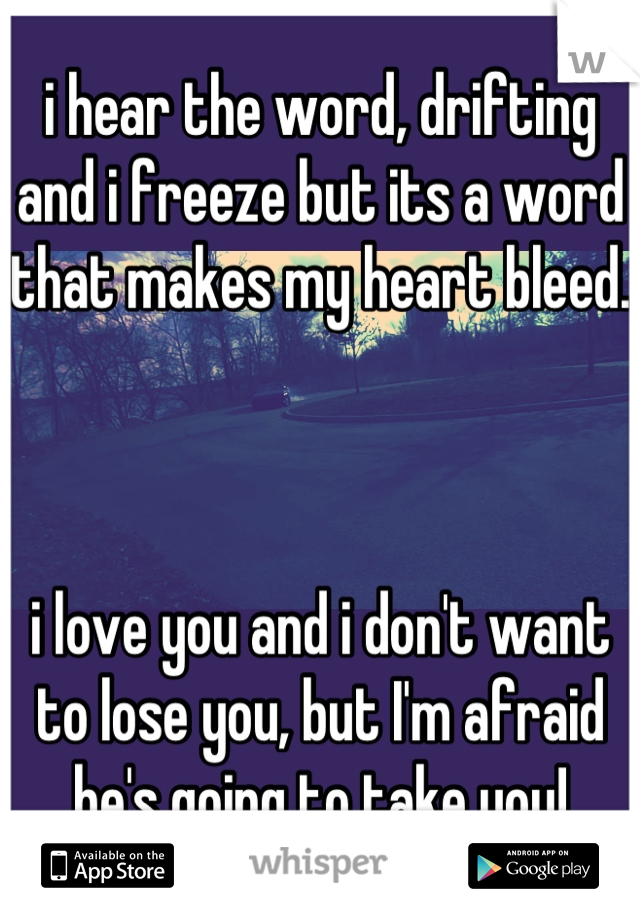 i hear the word, drifting and i freeze but its a word that makes my heart bleed.



i love you and i don't want to lose you, but I'm afraid he's going to take you!